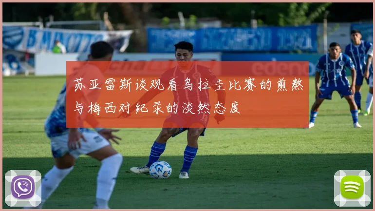 苏亚雷斯谈观看乌拉圭比赛的煎熬与梅西对纪录的淡然态度