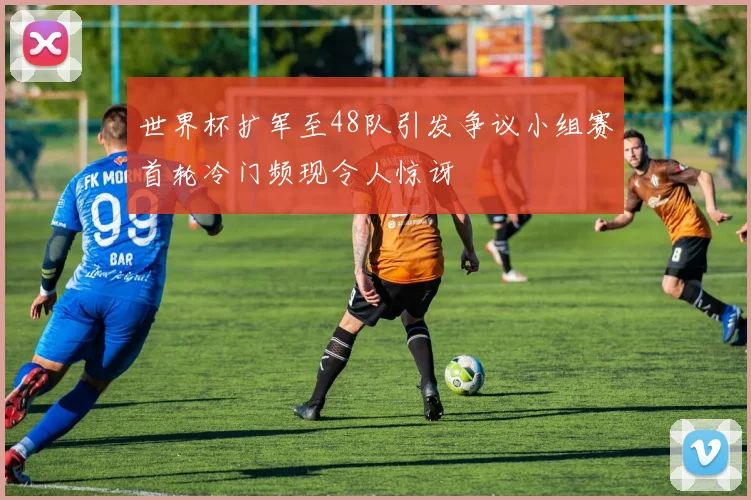 世界杯扩军至48队引发争议小组赛首轮冷门频现令人惊讶