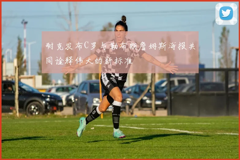 耐克发布C罗与勒布朗詹姆斯海报共同诠释伟大的新标准