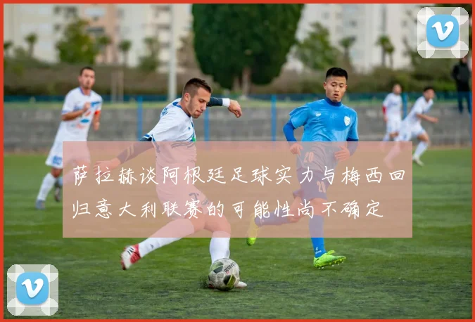 萨拉赫谈阿根廷足球实力与梅西回归意大利联赛的可能性尚不确定