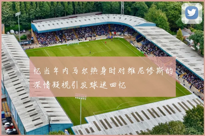 忆当年内马尔热身时对维尼修斯的深情凝视引发球迷回忆
