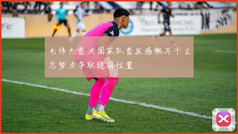 毛伟杰首次国家队首发感慨万千立志努力争取稳固位置