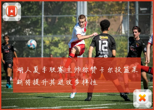 湖人夏季联赛主帅称赞卡尔投篮果断将提升其进攻多样性