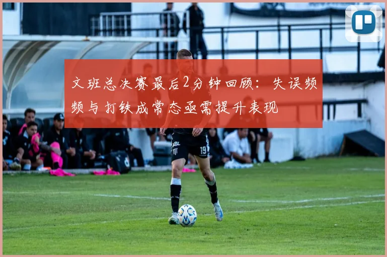 文班总决赛最后2分钟回顾：失误频频与打铁成常态亟需提升表现