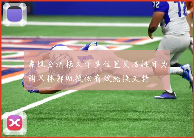 鲁媒分析杨文学多位置灵活性可为陶汉林郭凯提供有效轮换支持