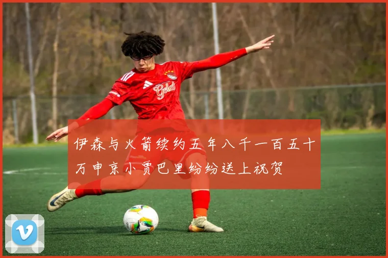 伊森与火箭续约五年八千一百五十万申京小贾巴里纷纷送上祝贺
