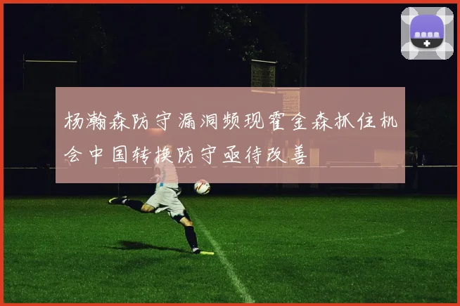 杨瀚森防守漏洞频现霍金森抓住机会中国转换防守亟待改善