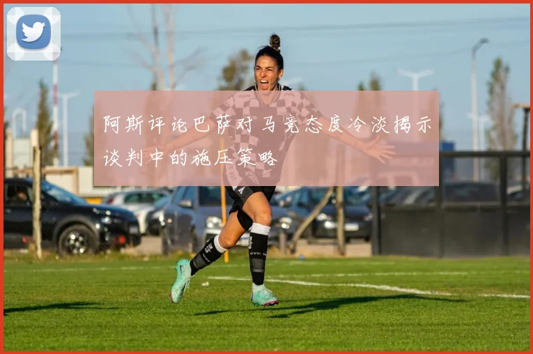 阿斯评论巴萨对马竞态度冷淡揭示谈判中的施压策略