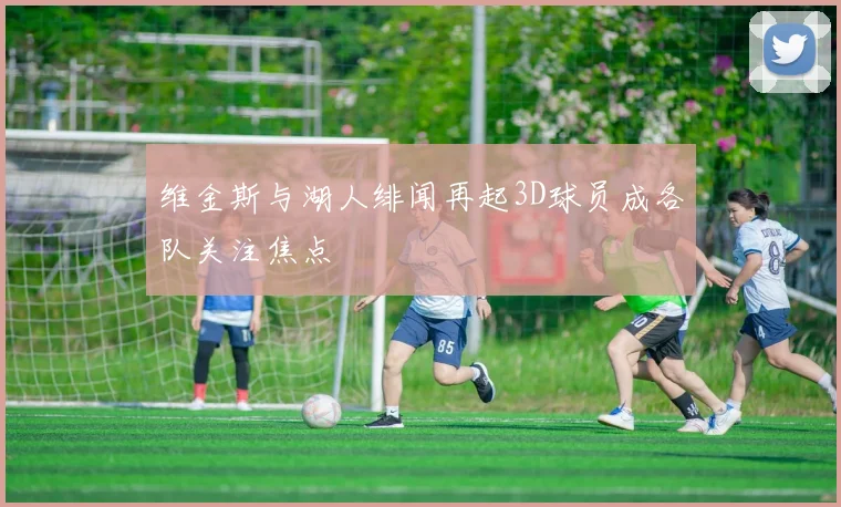 维金斯与湖人绯闻再起3D球员成各队关注焦点