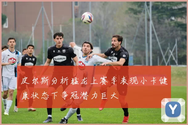 皮尔斯分析猛龙上赛季表现小卡健康状态下争冠潜力巨大