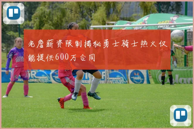 老詹薪资限制揭秘勇士骑士热火仅能提供600万合同