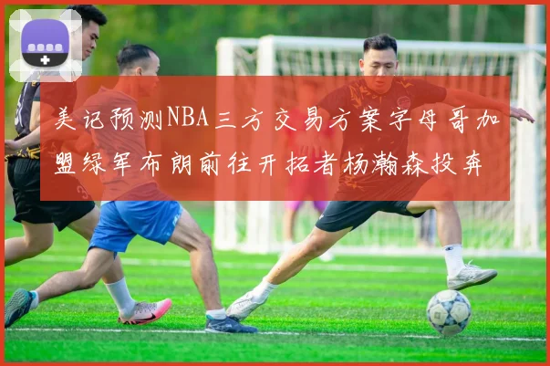 美记预测NBA三方交易方案字母哥加盟绿军布朗前往开拓者杨瀚森投奔雄鹿