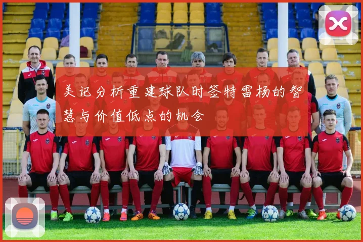 美记分析重建球队时签特雷杨的智慧与价值低点的机会