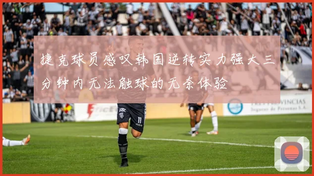 捷克球员感叹韩国逆转实力强大三分钟内无法触球的无奈体验