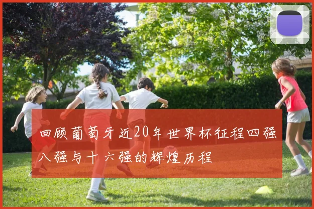 回顾葡萄牙近20年世界杯征程四强八强与十六强的辉煌历程