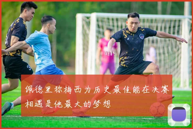 佩德里称梅西为历史最佳能在决赛相遇是他最大的梦想