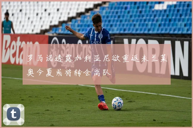 罗马诺透露加利亚尼欲重返米兰莱奥今夏或将转会离队